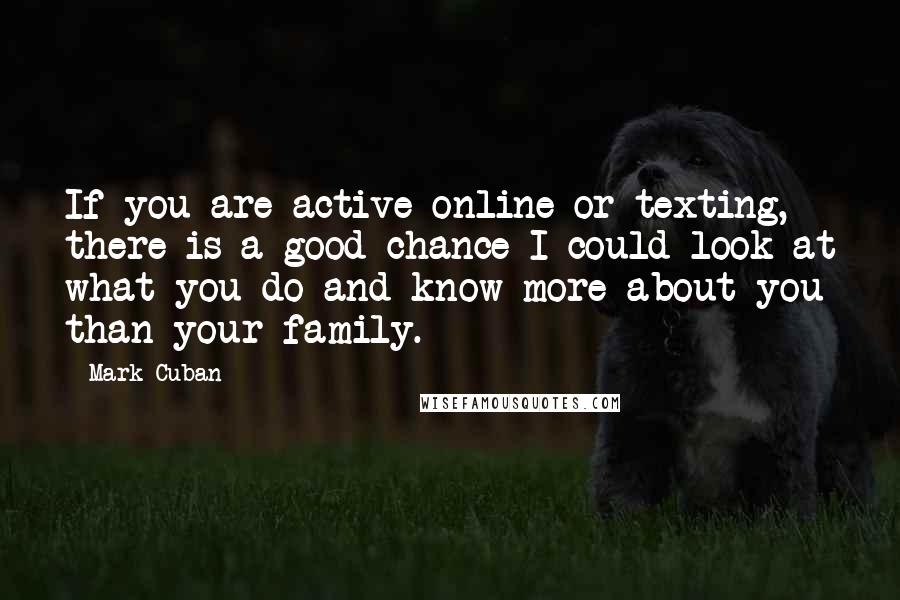Mark Cuban Quotes: If you are active online or texting, there is a good chance I could look at what you do and know more about you than your family.