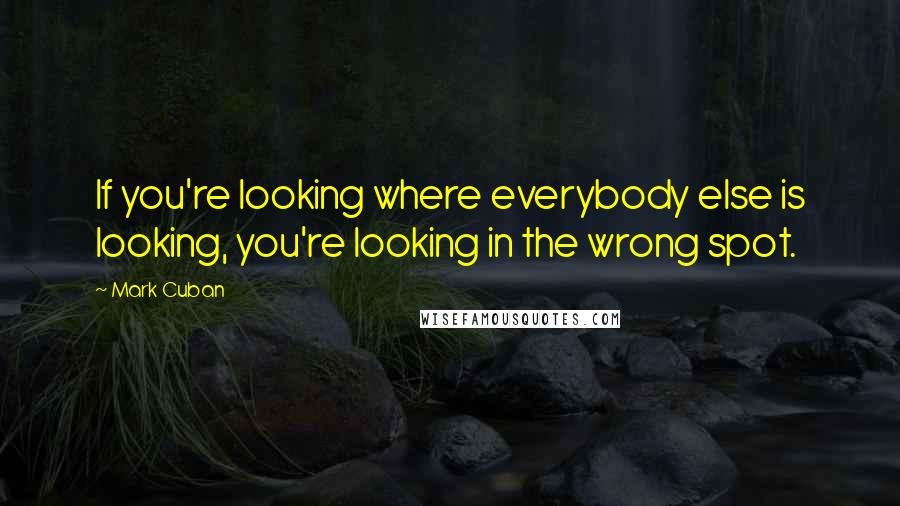 Mark Cuban Quotes: If you're looking where everybody else is looking, you're looking in the wrong spot.