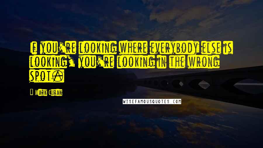 Mark Cuban Quotes: If you're looking where everybody else is looking, you're looking in the wrong spot.