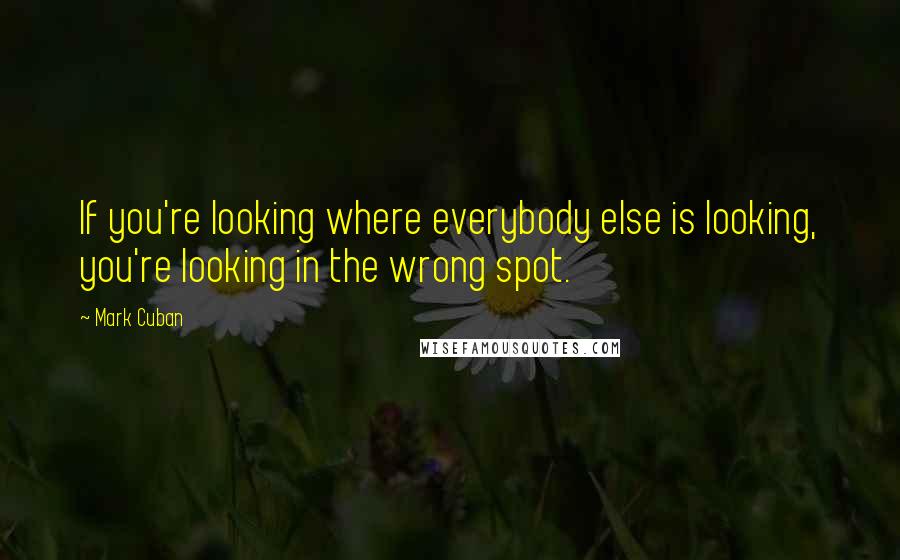 Mark Cuban Quotes: If you're looking where everybody else is looking, you're looking in the wrong spot.