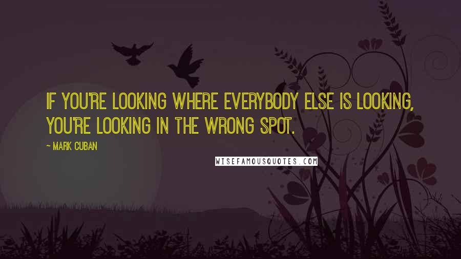 Mark Cuban Quotes: If you're looking where everybody else is looking, you're looking in the wrong spot.