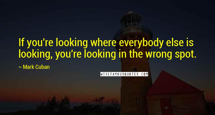 Mark Cuban Quotes: If you're looking where everybody else is looking, you're looking in the wrong spot.