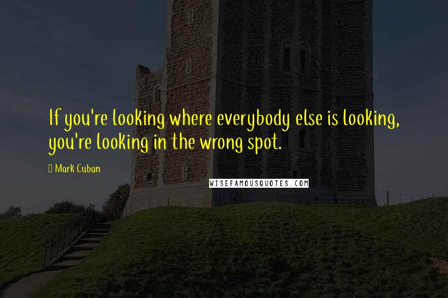 Mark Cuban Quotes: If you're looking where everybody else is looking, you're looking in the wrong spot.