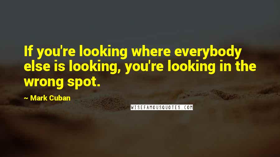Mark Cuban Quotes: If you're looking where everybody else is looking, you're looking in the wrong spot.