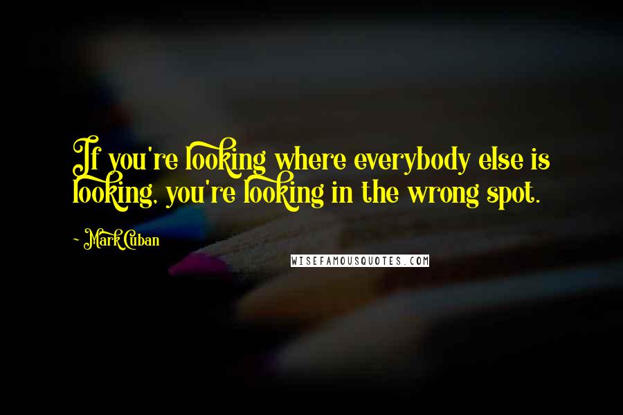 Mark Cuban Quotes: If you're looking where everybody else is looking, you're looking in the wrong spot.