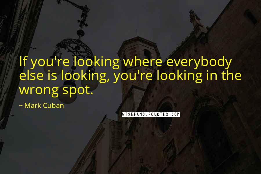 Mark Cuban Quotes: If you're looking where everybody else is looking, you're looking in the wrong spot.