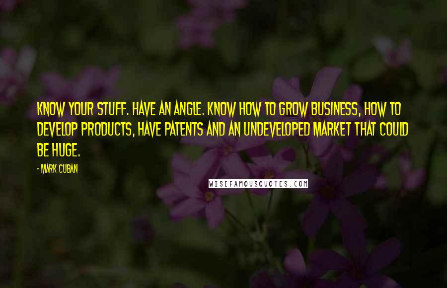 Mark Cuban Quotes: Know your stuff. Have an angle. Know how to grow business, how to develop products, have patents and an undeveloped market that could be huge.