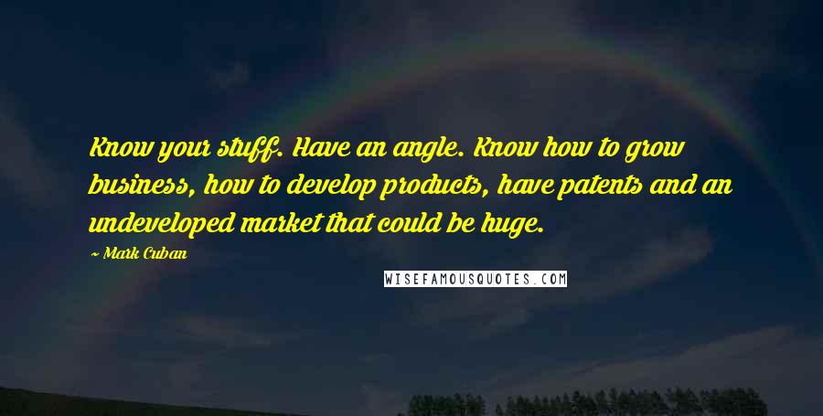 Mark Cuban Quotes: Know your stuff. Have an angle. Know how to grow business, how to develop products, have patents and an undeveloped market that could be huge.