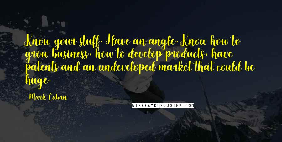 Mark Cuban Quotes: Know your stuff. Have an angle. Know how to grow business, how to develop products, have patents and an undeveloped market that could be huge.