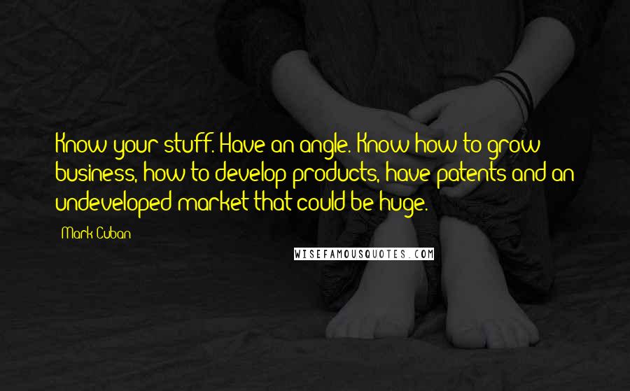 Mark Cuban Quotes: Know your stuff. Have an angle. Know how to grow business, how to develop products, have patents and an undeveloped market that could be huge.