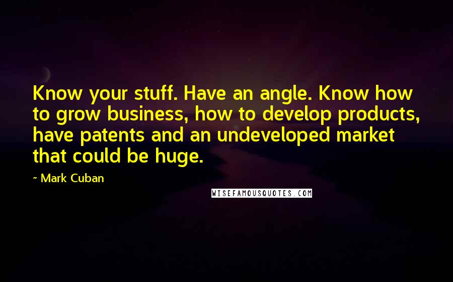 Mark Cuban Quotes: Know your stuff. Have an angle. Know how to grow business, how to develop products, have patents and an undeveloped market that could be huge.