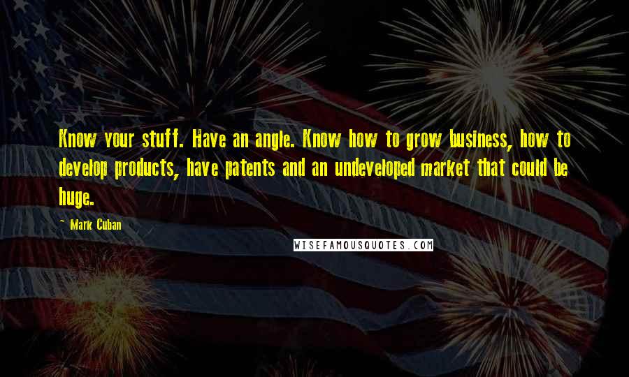 Mark Cuban Quotes: Know your stuff. Have an angle. Know how to grow business, how to develop products, have patents and an undeveloped market that could be huge.