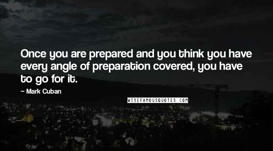 Mark Cuban Quotes: Once you are prepared and you think you have every angle of preparation covered, you have to go for it.