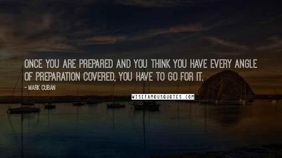 Mark Cuban Quotes: Once you are prepared and you think you have every angle of preparation covered, you have to go for it.