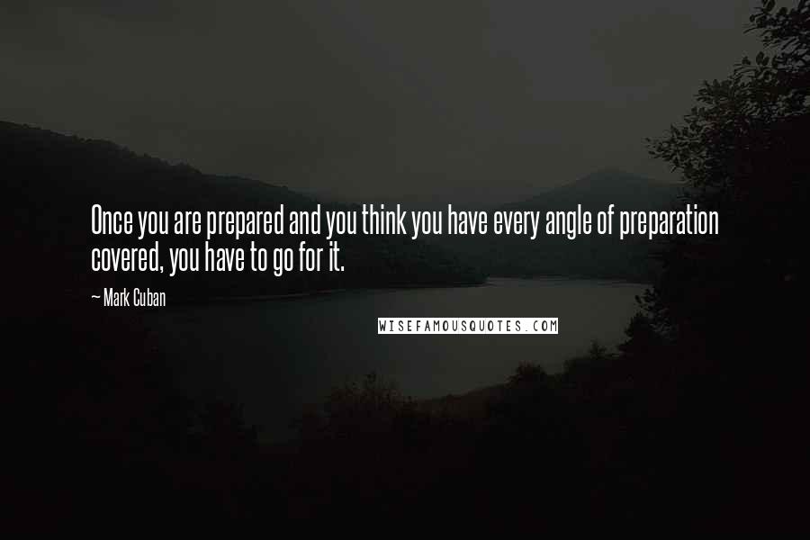 Mark Cuban Quotes: Once you are prepared and you think you have every angle of preparation covered, you have to go for it.