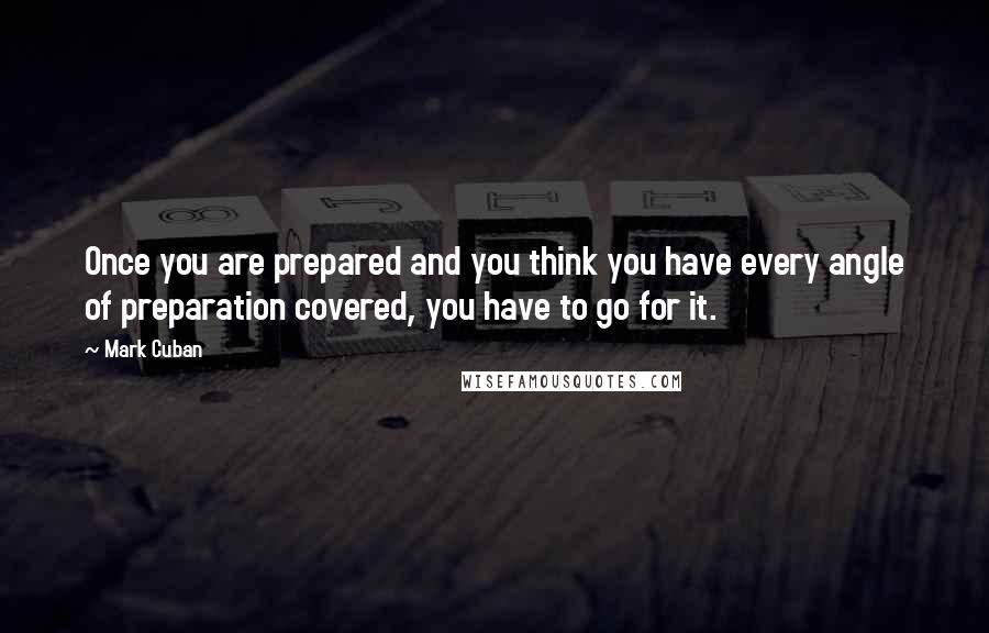 Mark Cuban Quotes: Once you are prepared and you think you have every angle of preparation covered, you have to go for it.