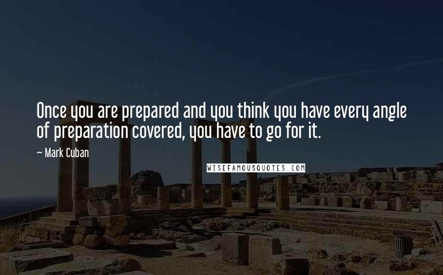 Mark Cuban Quotes: Once you are prepared and you think you have every angle of preparation covered, you have to go for it.