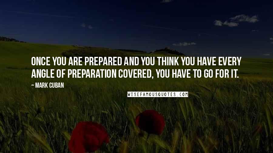 Mark Cuban Quotes: Once you are prepared and you think you have every angle of preparation covered, you have to go for it.