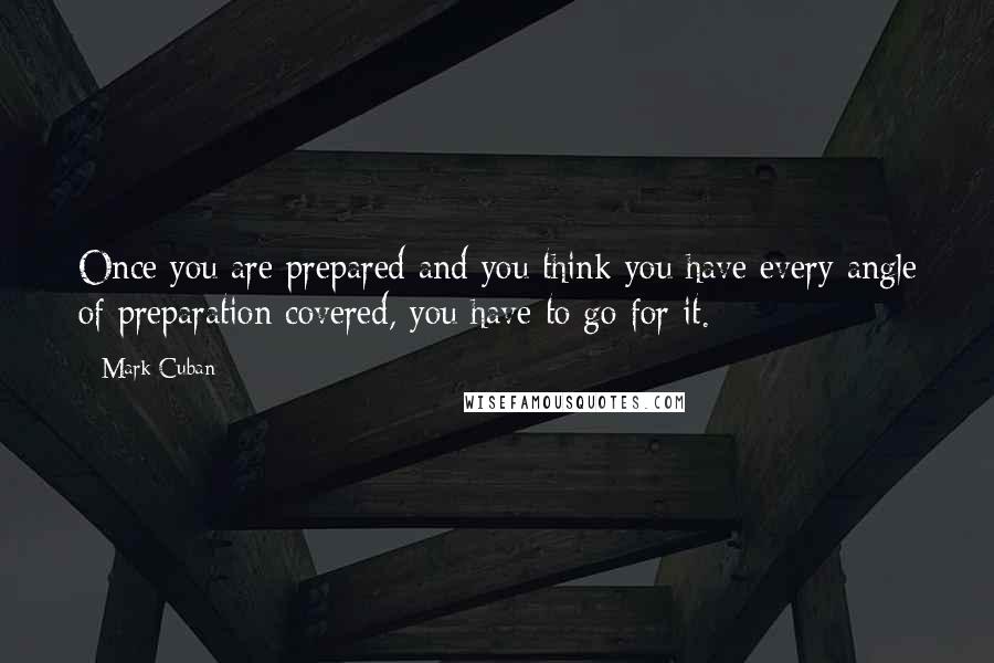 Mark Cuban Quotes: Once you are prepared and you think you have every angle of preparation covered, you have to go for it.