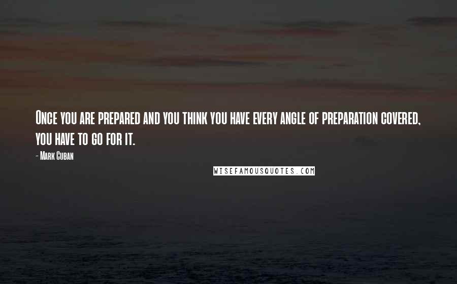 Mark Cuban Quotes: Once you are prepared and you think you have every angle of preparation covered, you have to go for it.