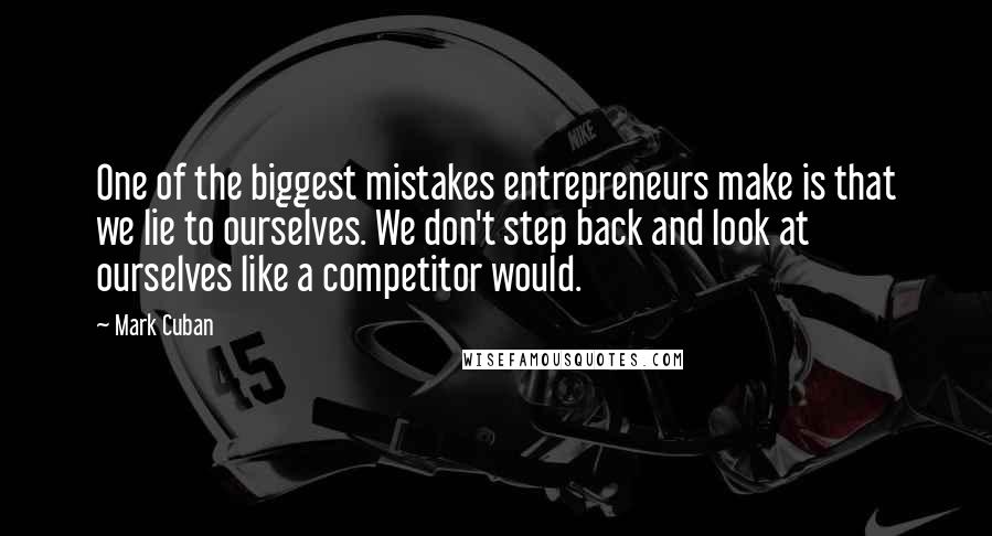 Mark Cuban Quotes: One of the biggest mistakes entrepreneurs make is that we lie to ourselves. We don't step back and look at ourselves like a competitor would.