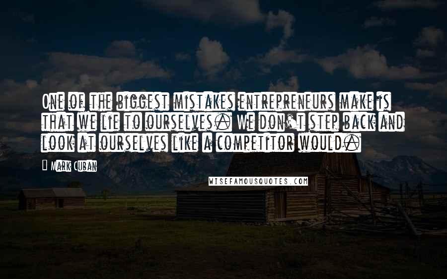 Mark Cuban Quotes: One of the biggest mistakes entrepreneurs make is that we lie to ourselves. We don't step back and look at ourselves like a competitor would.