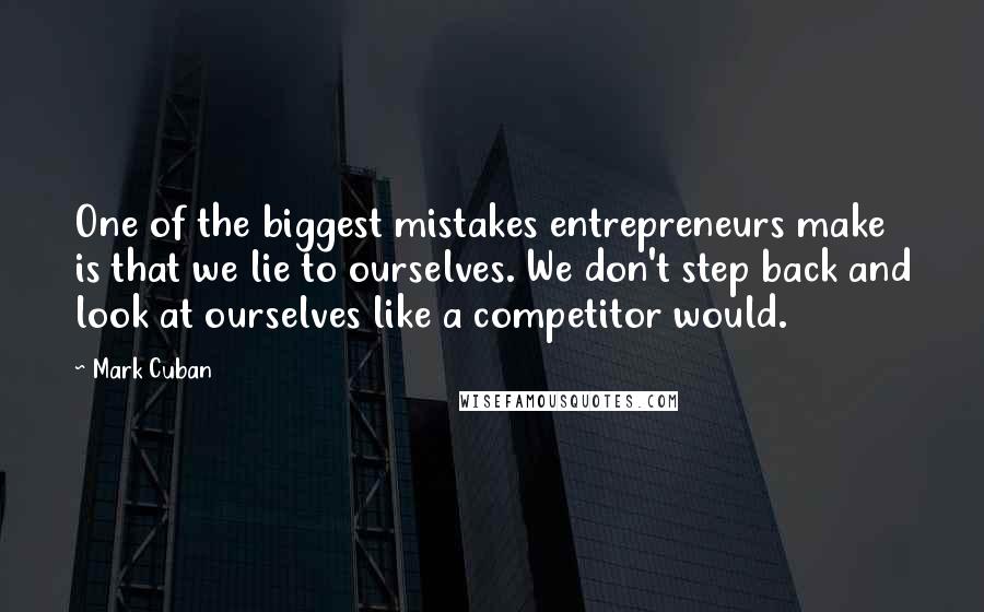 Mark Cuban Quotes: One of the biggest mistakes entrepreneurs make is that we lie to ourselves. We don't step back and look at ourselves like a competitor would.
