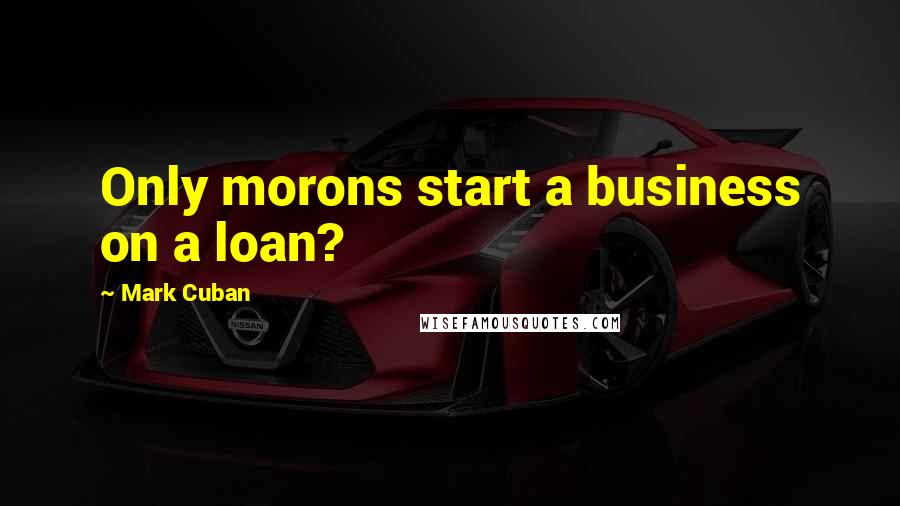 Mark Cuban Quotes: Only morons start a business on a loan?