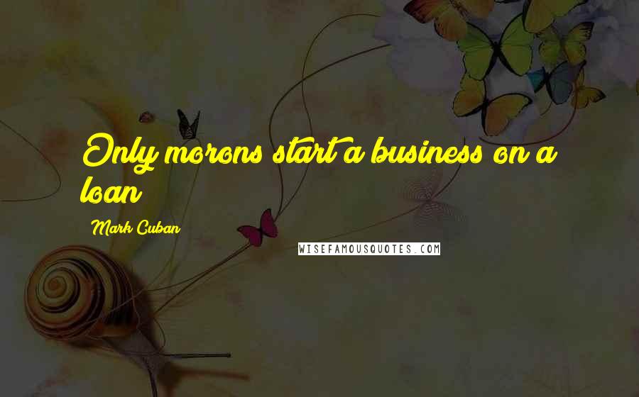 Mark Cuban Quotes: Only morons start a business on a loan?