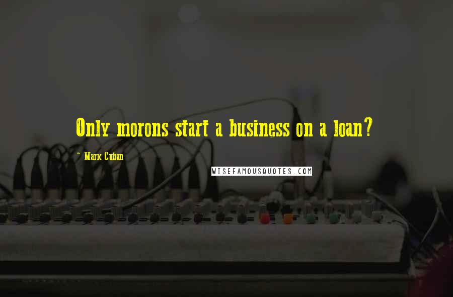 Mark Cuban Quotes: Only morons start a business on a loan?
