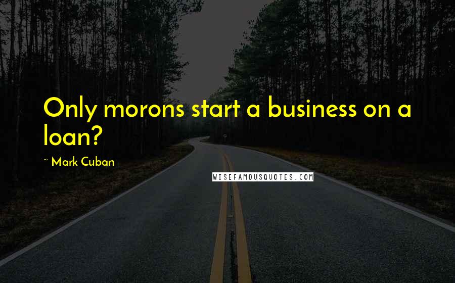 Mark Cuban Quotes: Only morons start a business on a loan?