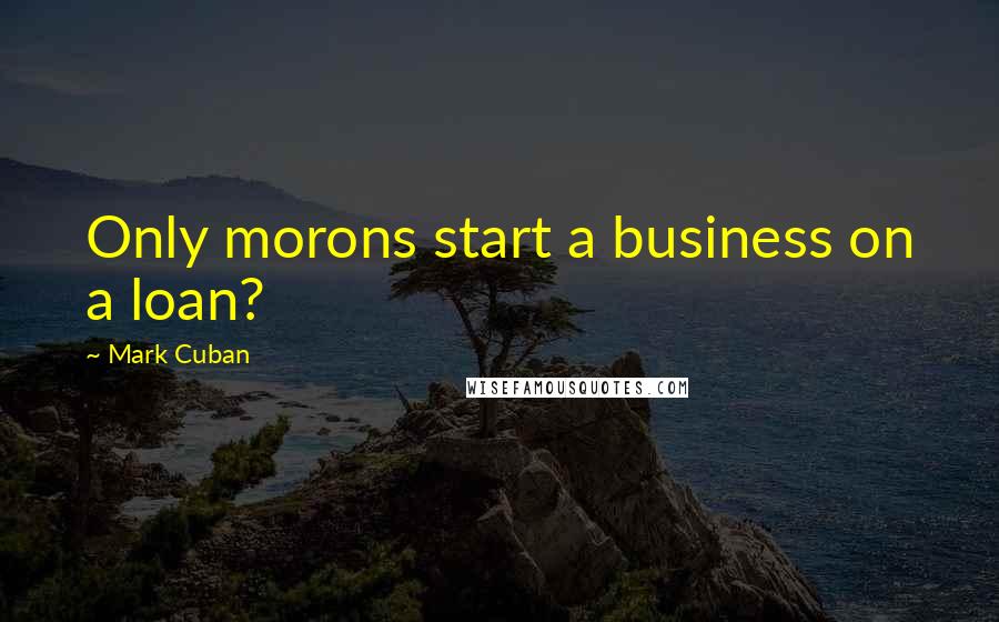 Mark Cuban Quotes: Only morons start a business on a loan?