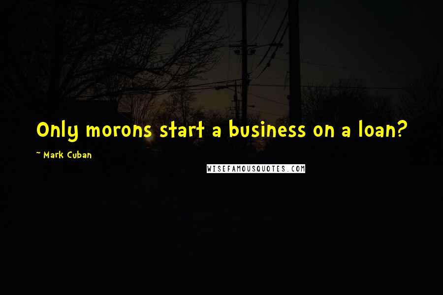 Mark Cuban Quotes: Only morons start a business on a loan?