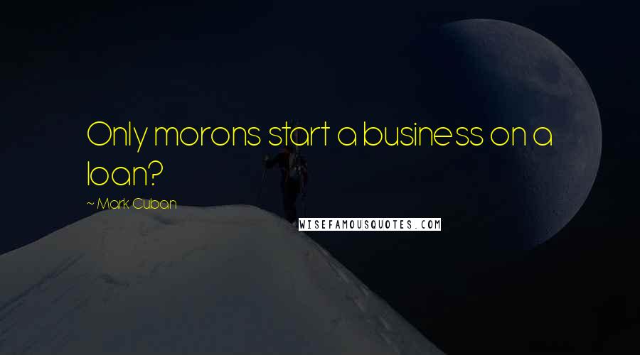 Mark Cuban Quotes: Only morons start a business on a loan?