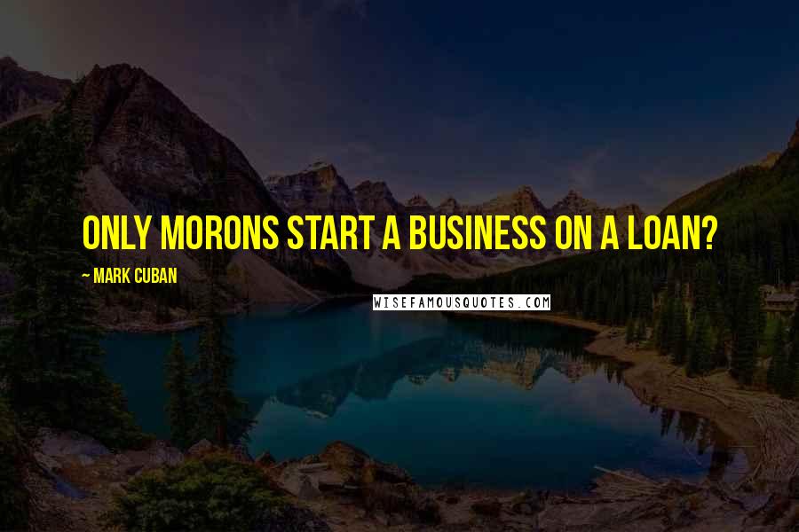 Mark Cuban Quotes: Only morons start a business on a loan?