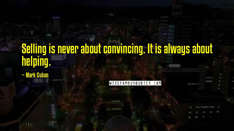 Mark Cuban Quotes: Selling is never about convincing. It is always about helping.