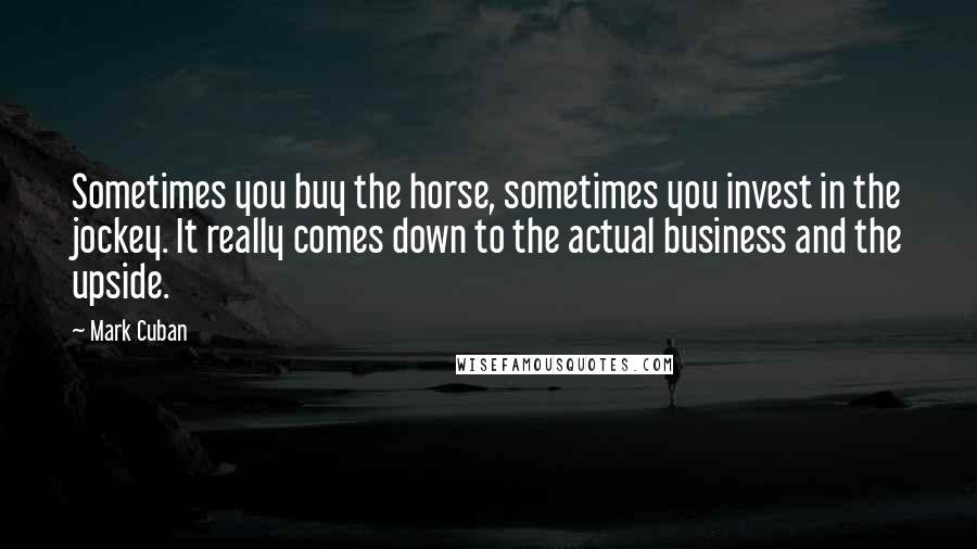 Mark Cuban Quotes: Sometimes you buy the horse, sometimes you invest in the jockey. It really comes down to the actual business and the upside.