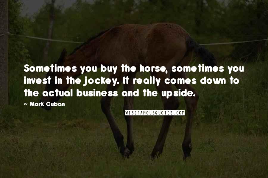 Mark Cuban Quotes: Sometimes you buy the horse, sometimes you invest in the jockey. It really comes down to the actual business and the upside.