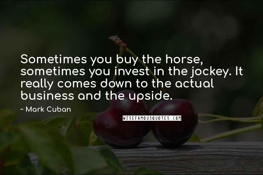 Mark Cuban Quotes: Sometimes you buy the horse, sometimes you invest in the jockey. It really comes down to the actual business and the upside.