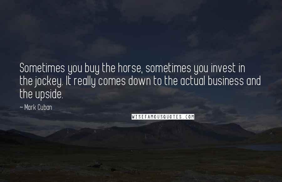 Mark Cuban Quotes: Sometimes you buy the horse, sometimes you invest in the jockey. It really comes down to the actual business and the upside.