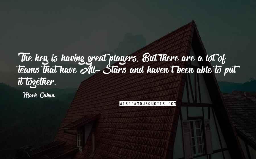 Mark Cuban Quotes: The key is having great players. But there are a lot of teams that have All-Stars and haven't been able to put it together.