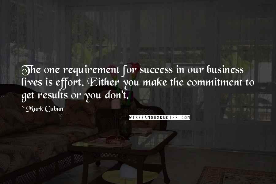 Mark Cuban Quotes: The one requirement for success in our business lives is effort. Either you make the commitment to get results or you don't.