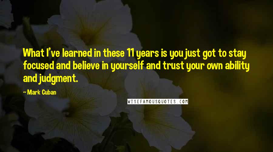 Mark Cuban Quotes: What I've learned in these 11 years is you just got to stay focused and believe in yourself and trust your own ability and judgment.