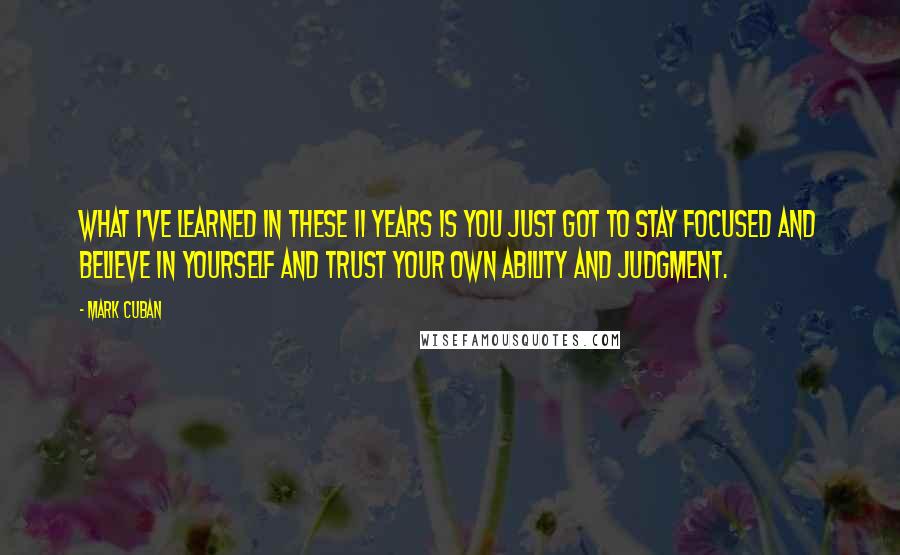 Mark Cuban Quotes: What I've learned in these 11 years is you just got to stay focused and believe in yourself and trust your own ability and judgment.