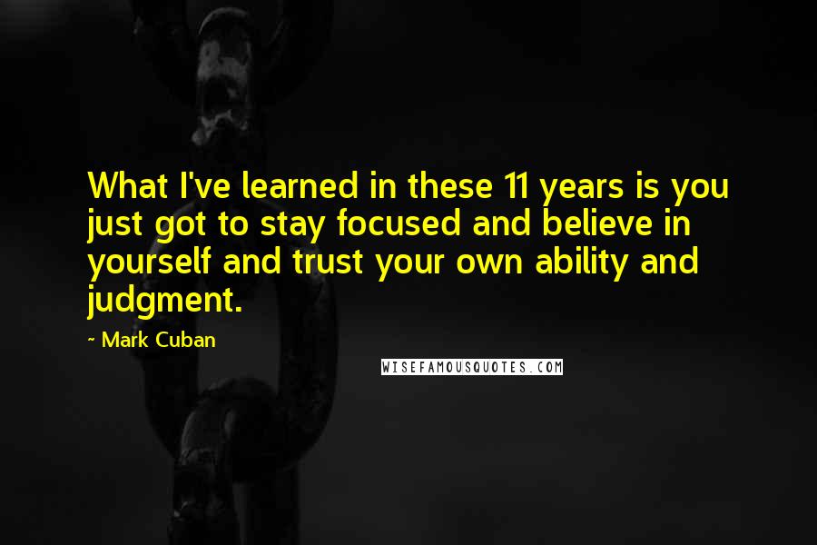 Mark Cuban Quotes: What I've learned in these 11 years is you just got to stay focused and believe in yourself and trust your own ability and judgment.