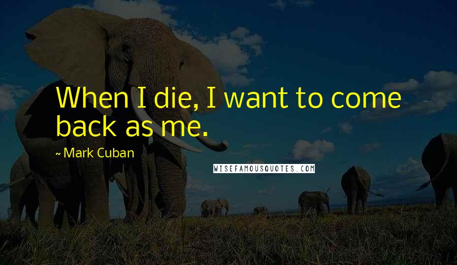 Mark Cuban Quotes: When I die, I want to come back as me.