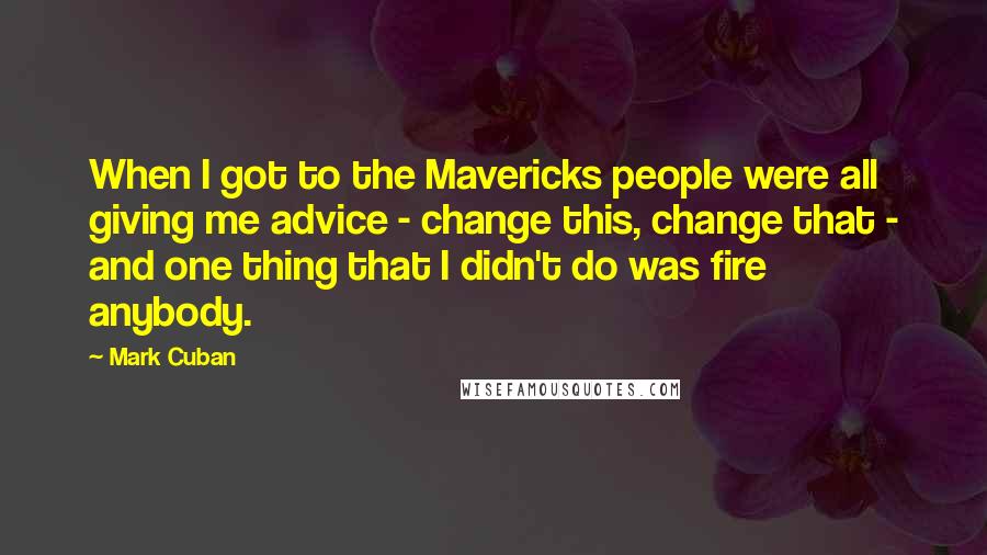 Mark Cuban Quotes: When I got to the Mavericks people were all giving me advice - change this, change that - and one thing that I didn't do was fire anybody.