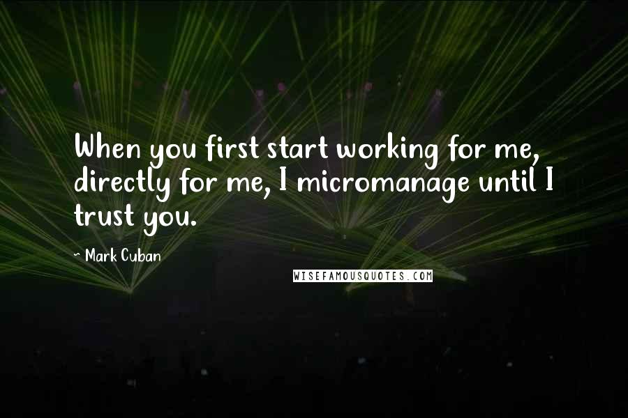 Mark Cuban Quotes: When you first start working for me, directly for me, I micromanage until I trust you.
