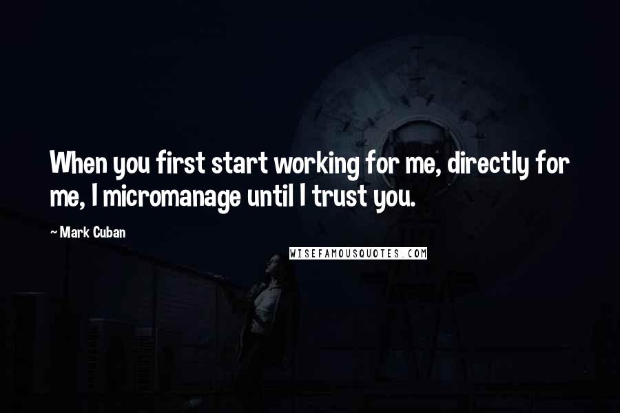 Mark Cuban Quotes: When you first start working for me, directly for me, I micromanage until I trust you.