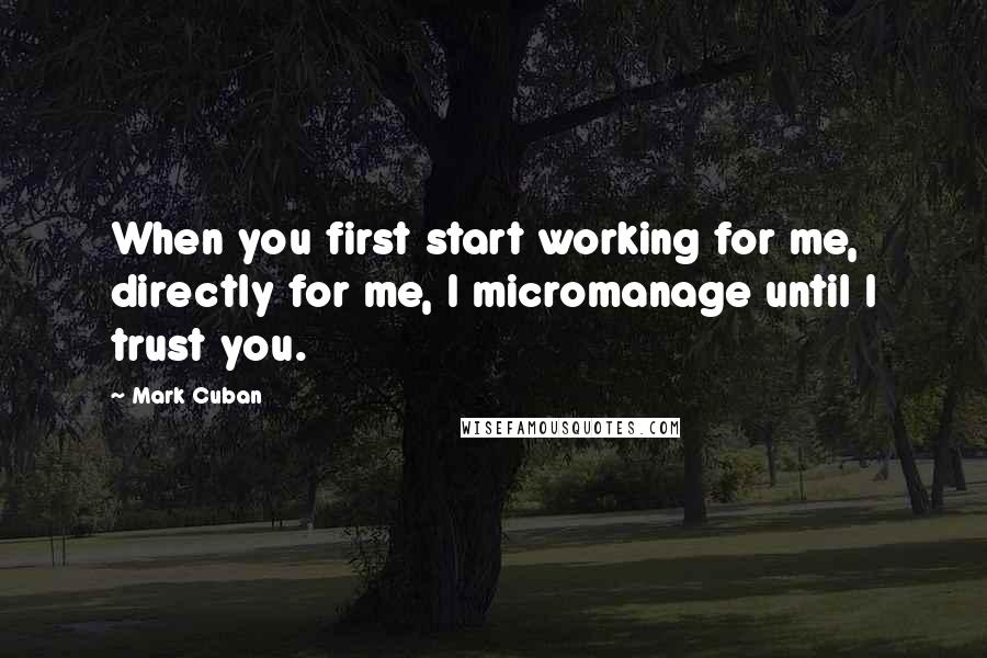 Mark Cuban Quotes: When you first start working for me, directly for me, I micromanage until I trust you.